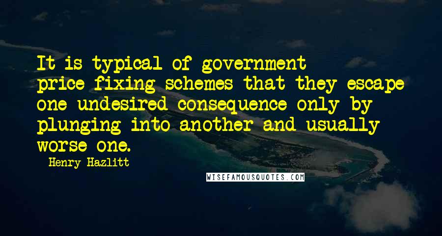 Henry Hazlitt Quotes: It is typical of government price-fixing schemes that they escape one undesired consequence only by plunging into another and usually worse one.