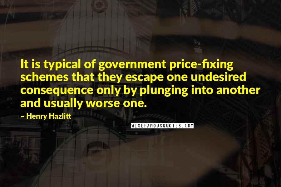 Henry Hazlitt Quotes: It is typical of government price-fixing schemes that they escape one undesired consequence only by plunging into another and usually worse one.