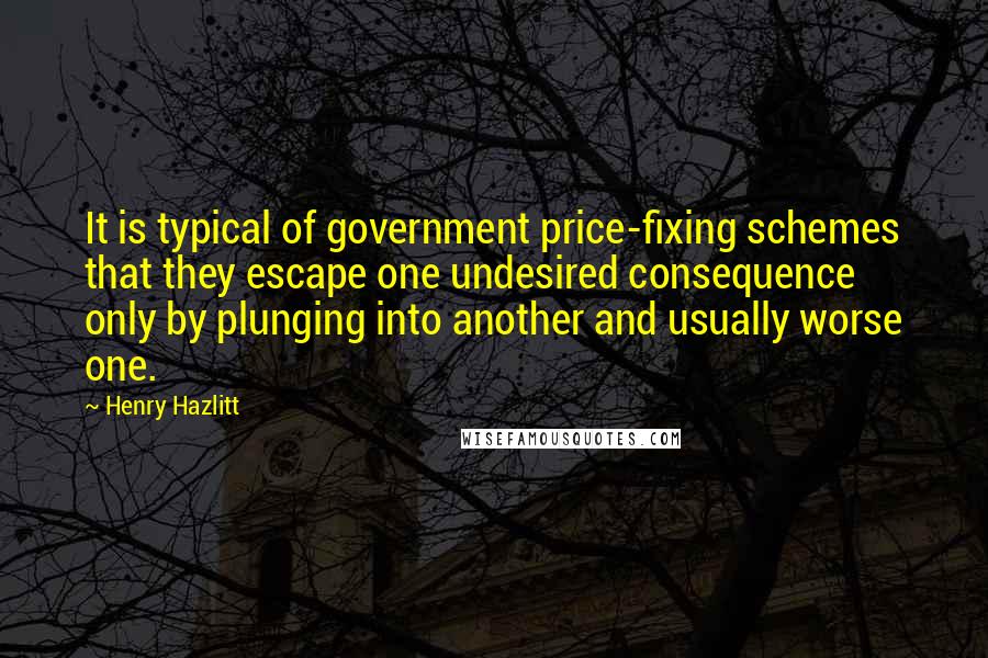 Henry Hazlitt Quotes: It is typical of government price-fixing schemes that they escape one undesired consequence only by plunging into another and usually worse one.