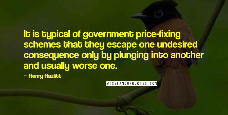 Henry Hazlitt Quotes: It is typical of government price-fixing schemes that they escape one undesired consequence only by plunging into another and usually worse one.