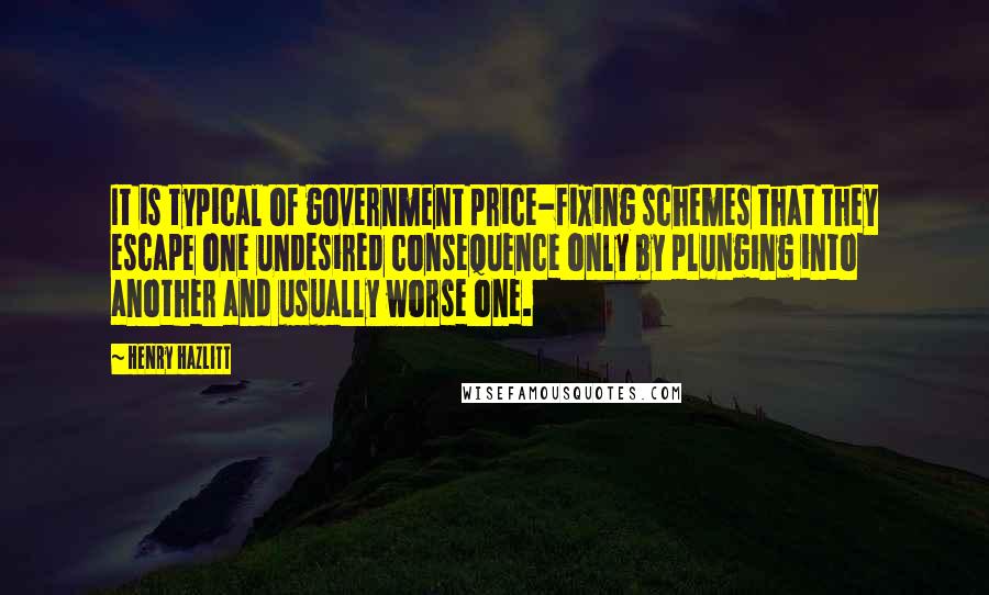 Henry Hazlitt Quotes: It is typical of government price-fixing schemes that they escape one undesired consequence only by plunging into another and usually worse one.