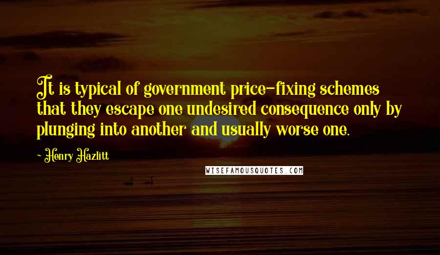 Henry Hazlitt Quotes: It is typical of government price-fixing schemes that they escape one undesired consequence only by plunging into another and usually worse one.