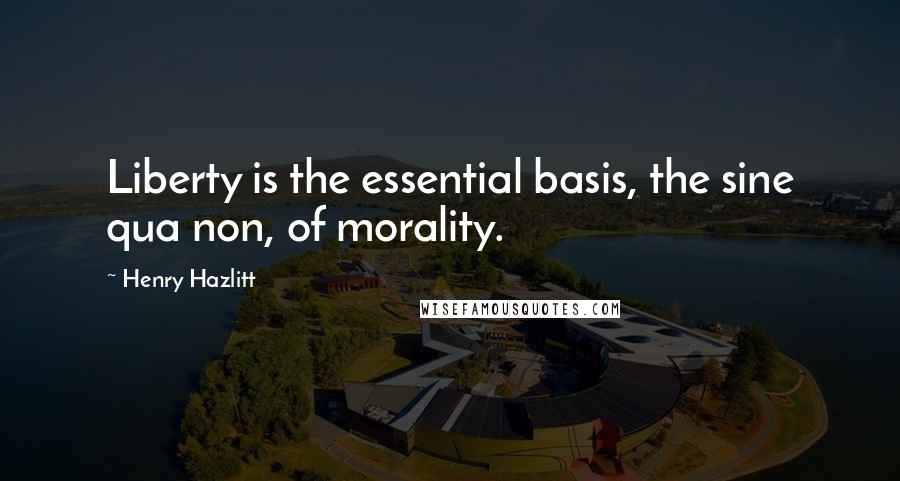 Henry Hazlitt Quotes: Liberty is the essential basis, the sine qua non, of morality.
