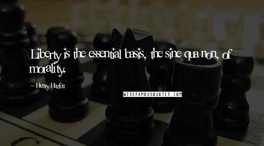Henry Hazlitt Quotes: Liberty is the essential basis, the sine qua non, of morality.