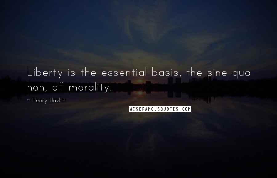 Henry Hazlitt Quotes: Liberty is the essential basis, the sine qua non, of morality.