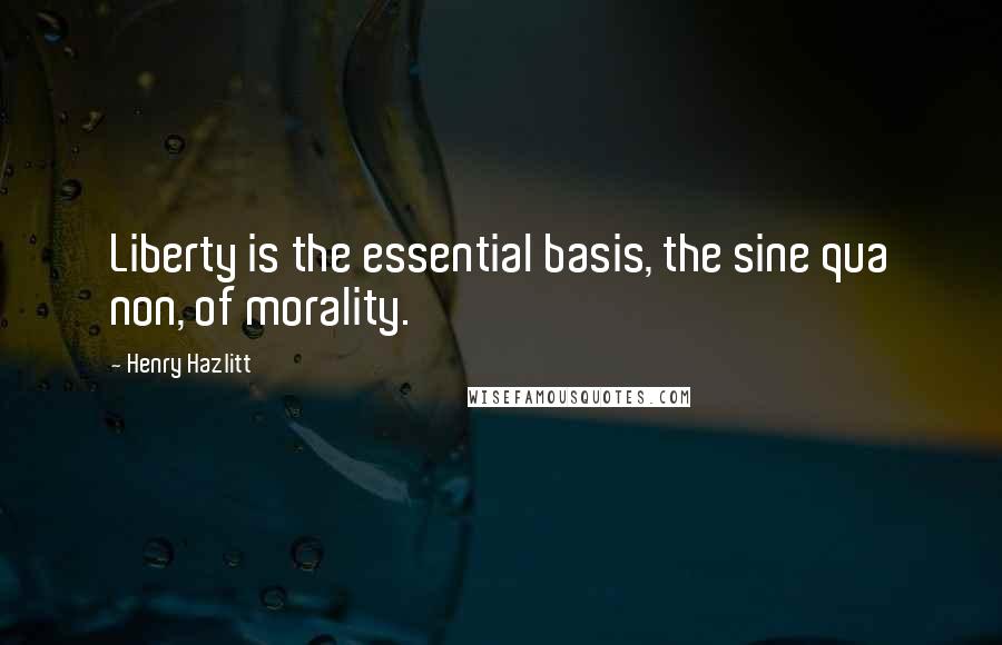 Henry Hazlitt Quotes: Liberty is the essential basis, the sine qua non, of morality.