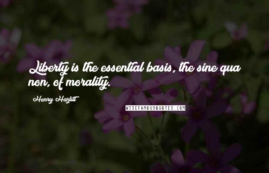 Henry Hazlitt Quotes: Liberty is the essential basis, the sine qua non, of morality.