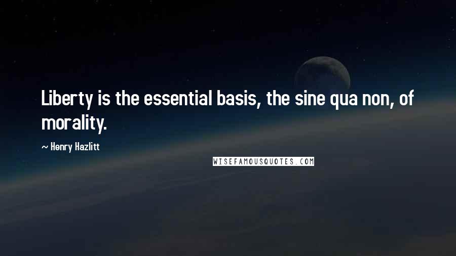 Henry Hazlitt Quotes: Liberty is the essential basis, the sine qua non, of morality.