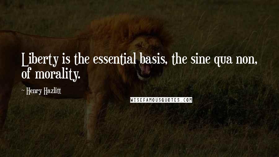Henry Hazlitt Quotes: Liberty is the essential basis, the sine qua non, of morality.