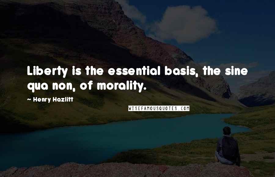 Henry Hazlitt Quotes: Liberty is the essential basis, the sine qua non, of morality.