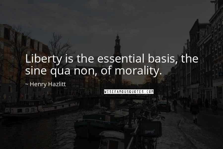 Henry Hazlitt Quotes: Liberty is the essential basis, the sine qua non, of morality.