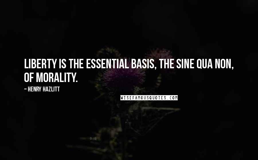 Henry Hazlitt Quotes: Liberty is the essential basis, the sine qua non, of morality.
