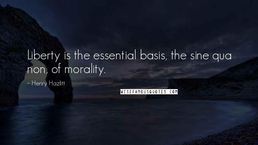 Henry Hazlitt Quotes: Liberty is the essential basis, the sine qua non, of morality.