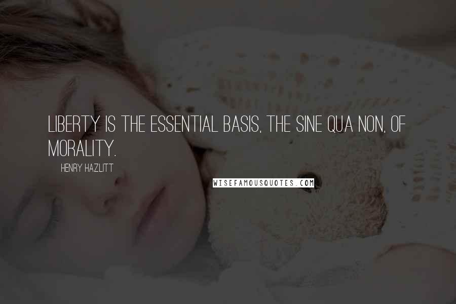 Henry Hazlitt Quotes: Liberty is the essential basis, the sine qua non, of morality.