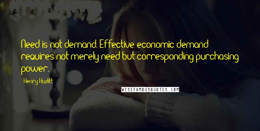 Henry Hazlitt Quotes: Need is not demand. Effective economic demand requires not merely need but corresponding purchasing power.