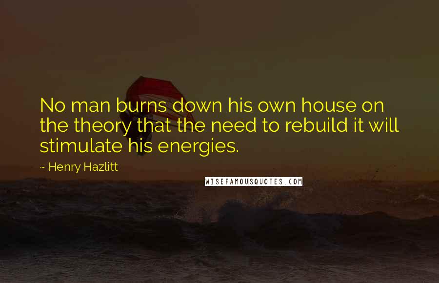 Henry Hazlitt Quotes: No man burns down his own house on the theory that the need to rebuild it will stimulate his energies.