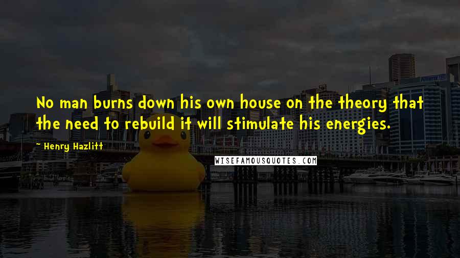 Henry Hazlitt Quotes: No man burns down his own house on the theory that the need to rebuild it will stimulate his energies.