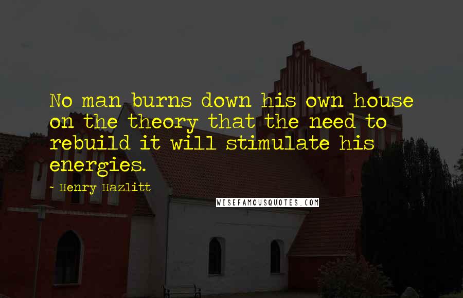 Henry Hazlitt Quotes: No man burns down his own house on the theory that the need to rebuild it will stimulate his energies.