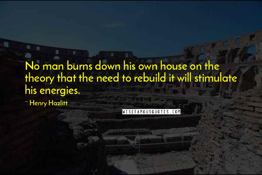 Henry Hazlitt Quotes: No man burns down his own house on the theory that the need to rebuild it will stimulate his energies.