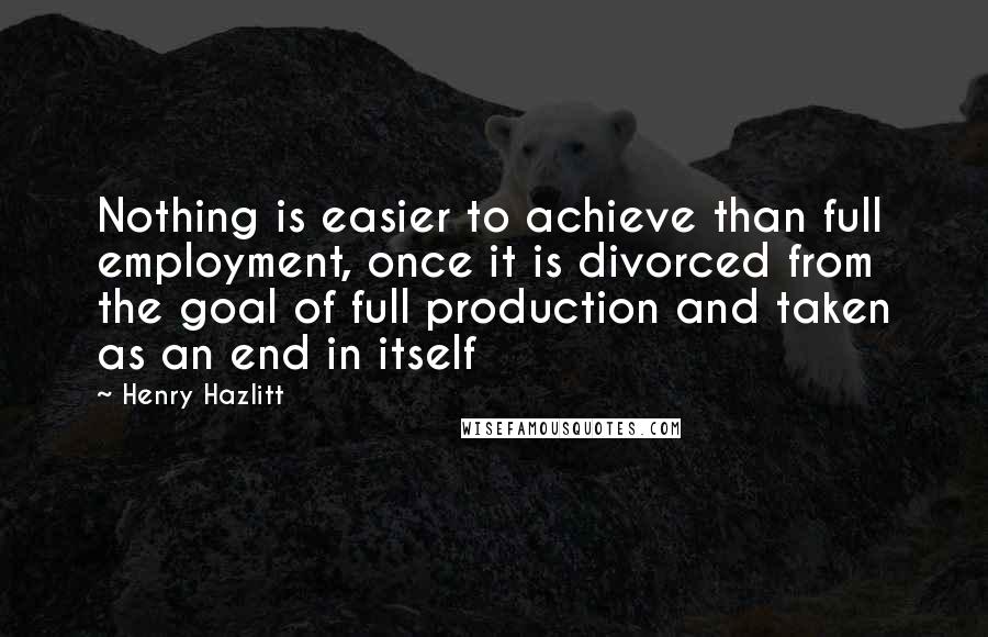 Henry Hazlitt Quotes: Nothing is easier to achieve than full employment, once it is divorced from the goal of full production and taken as an end in itself