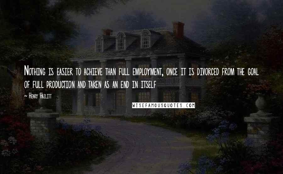Henry Hazlitt Quotes: Nothing is easier to achieve than full employment, once it is divorced from the goal of full production and taken as an end in itself