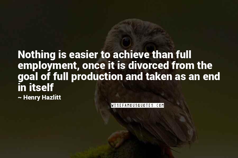 Henry Hazlitt Quotes: Nothing is easier to achieve than full employment, once it is divorced from the goal of full production and taken as an end in itself