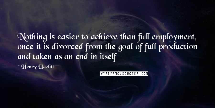 Henry Hazlitt Quotes: Nothing is easier to achieve than full employment, once it is divorced from the goal of full production and taken as an end in itself