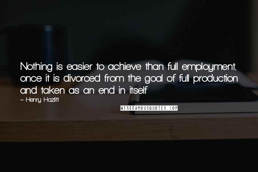 Henry Hazlitt Quotes: Nothing is easier to achieve than full employment, once it is divorced from the goal of full production and taken as an end in itself