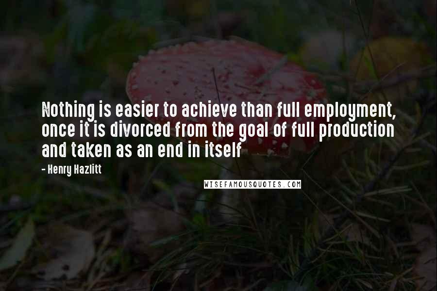 Henry Hazlitt Quotes: Nothing is easier to achieve than full employment, once it is divorced from the goal of full production and taken as an end in itself