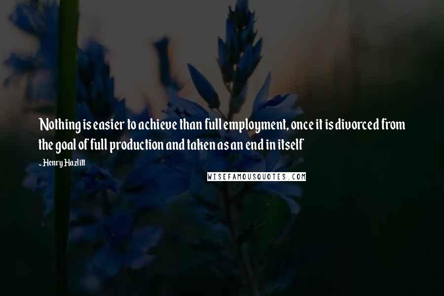 Henry Hazlitt Quotes: Nothing is easier to achieve than full employment, once it is divorced from the goal of full production and taken as an end in itself