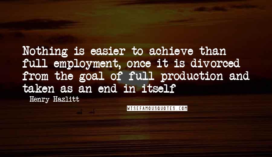 Henry Hazlitt Quotes: Nothing is easier to achieve than full employment, once it is divorced from the goal of full production and taken as an end in itself