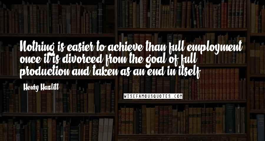 Henry Hazlitt Quotes: Nothing is easier to achieve than full employment, once it is divorced from the goal of full production and taken as an end in itself