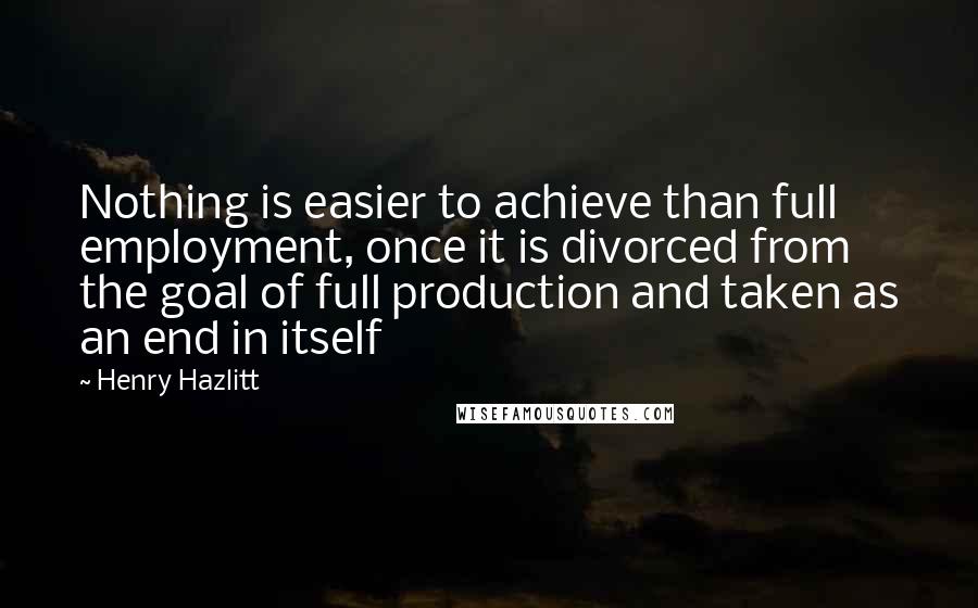 Henry Hazlitt Quotes: Nothing is easier to achieve than full employment, once it is divorced from the goal of full production and taken as an end in itself