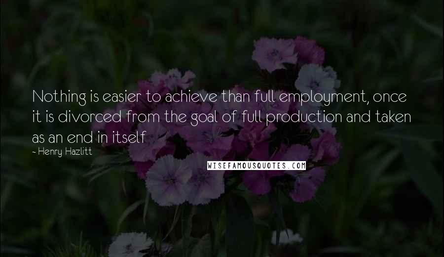Henry Hazlitt Quotes: Nothing is easier to achieve than full employment, once it is divorced from the goal of full production and taken as an end in itself
