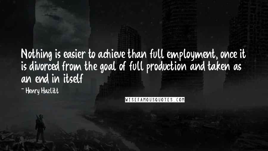 Henry Hazlitt Quotes: Nothing is easier to achieve than full employment, once it is divorced from the goal of full production and taken as an end in itself
