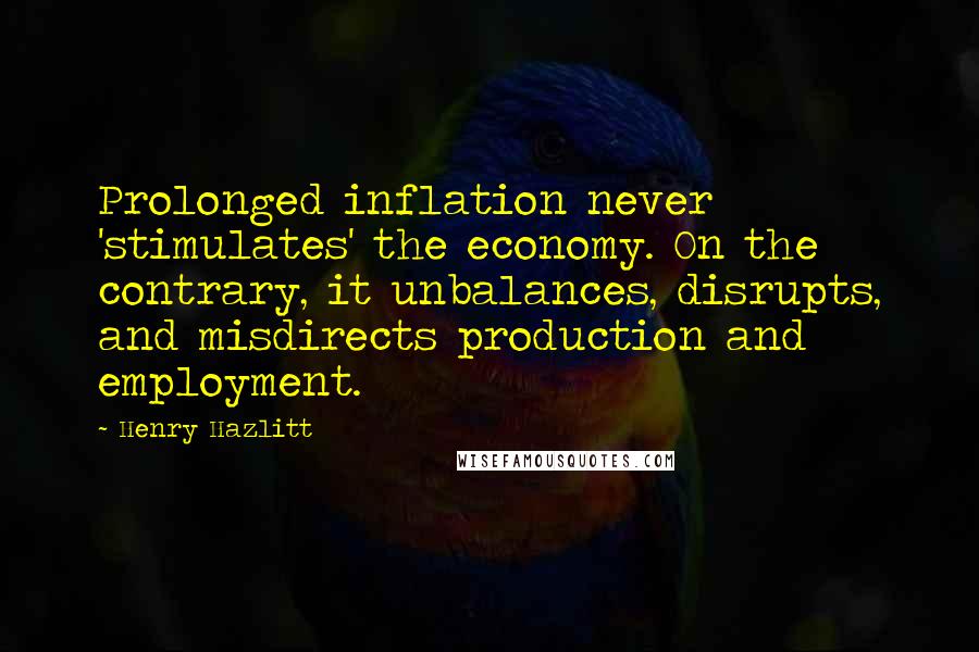 Henry Hazlitt Quotes: Prolonged inflation never 'stimulates' the economy. On the contrary, it unbalances, disrupts, and misdirects production and employment.