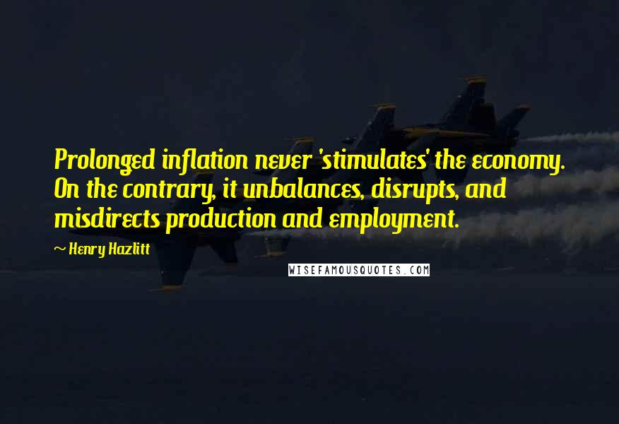 Henry Hazlitt Quotes: Prolonged inflation never 'stimulates' the economy. On the contrary, it unbalances, disrupts, and misdirects production and employment.