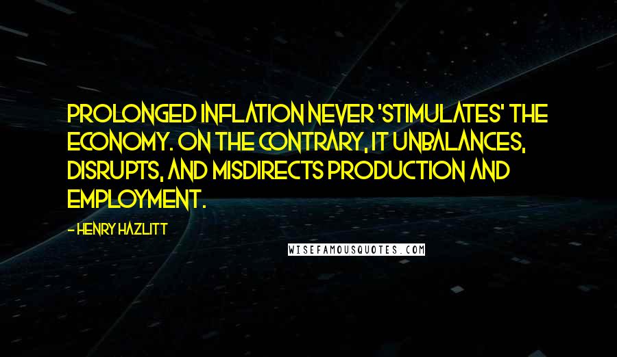 Henry Hazlitt Quotes: Prolonged inflation never 'stimulates' the economy. On the contrary, it unbalances, disrupts, and misdirects production and employment.