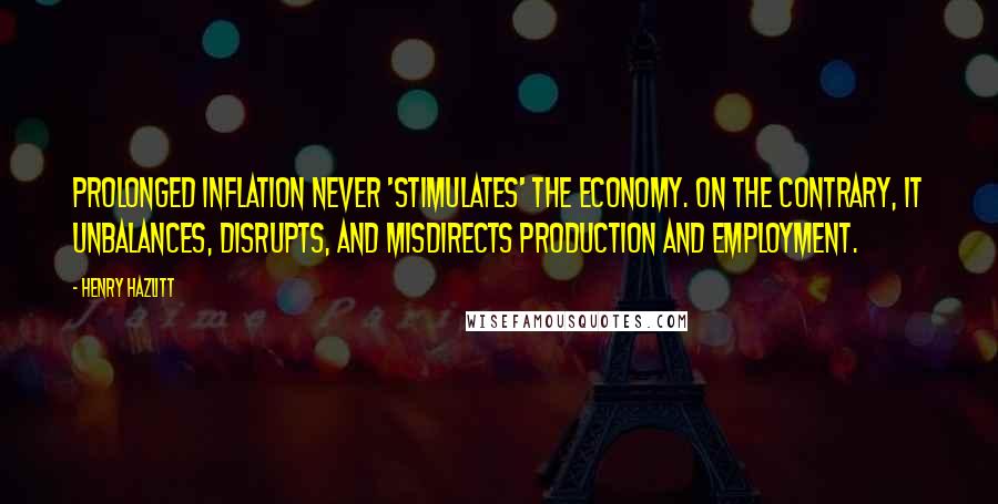 Henry Hazlitt Quotes: Prolonged inflation never 'stimulates' the economy. On the contrary, it unbalances, disrupts, and misdirects production and employment.