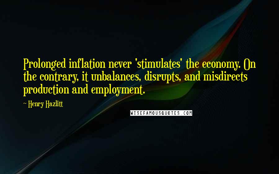 Henry Hazlitt Quotes: Prolonged inflation never 'stimulates' the economy. On the contrary, it unbalances, disrupts, and misdirects production and employment.