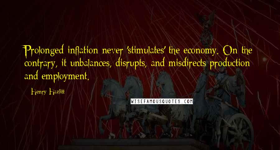 Henry Hazlitt Quotes: Prolonged inflation never 'stimulates' the economy. On the contrary, it unbalances, disrupts, and misdirects production and employment.