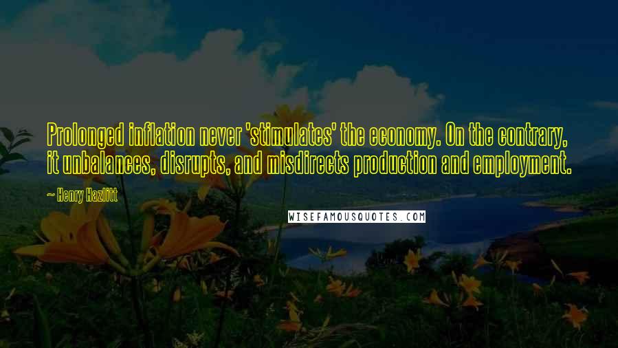 Henry Hazlitt Quotes: Prolonged inflation never 'stimulates' the economy. On the contrary, it unbalances, disrupts, and misdirects production and employment.