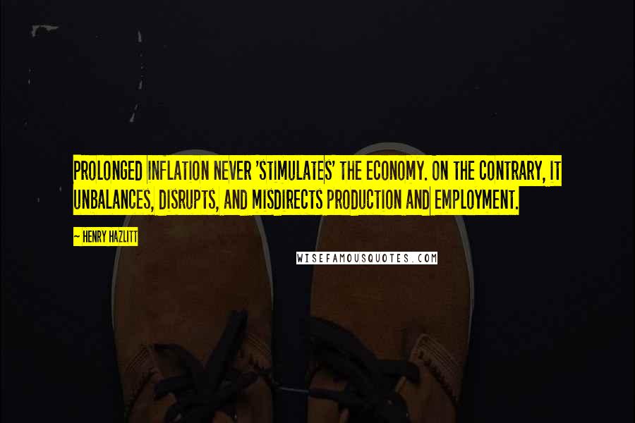 Henry Hazlitt Quotes: Prolonged inflation never 'stimulates' the economy. On the contrary, it unbalances, disrupts, and misdirects production and employment.