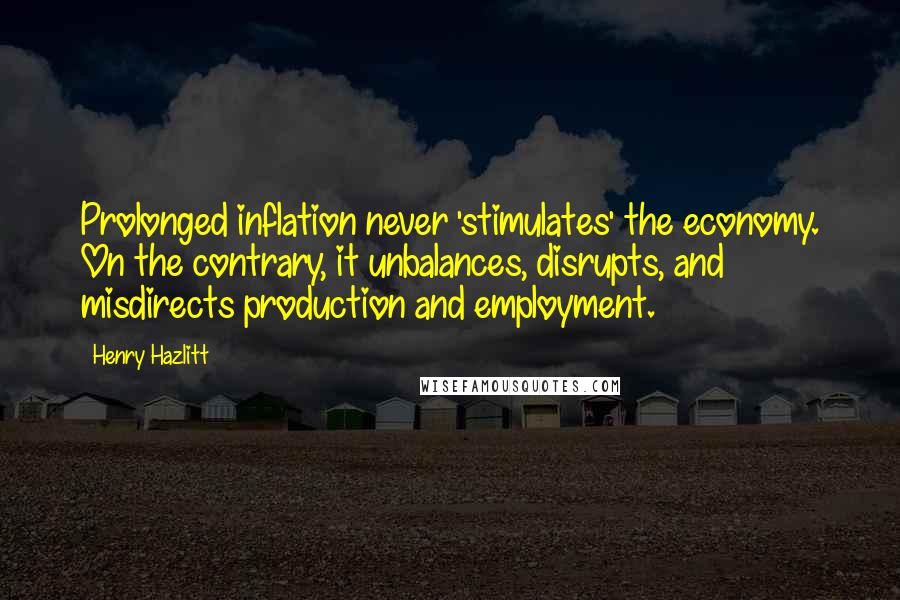 Henry Hazlitt Quotes: Prolonged inflation never 'stimulates' the economy. On the contrary, it unbalances, disrupts, and misdirects production and employment.