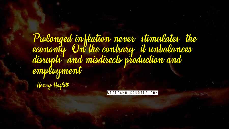 Henry Hazlitt Quotes: Prolonged inflation never 'stimulates' the economy. On the contrary, it unbalances, disrupts, and misdirects production and employment.