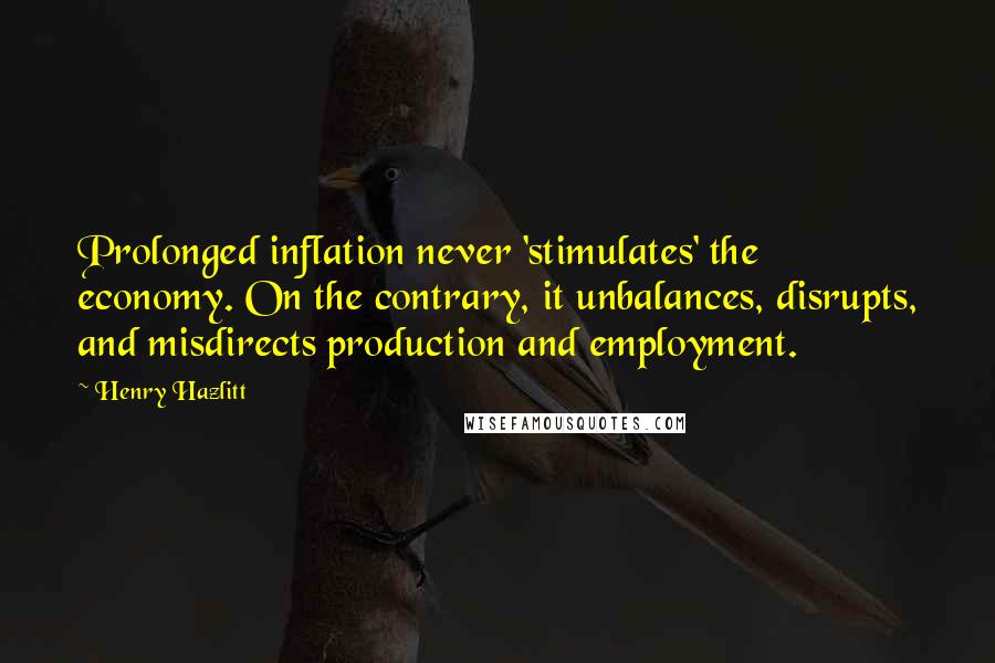 Henry Hazlitt Quotes: Prolonged inflation never 'stimulates' the economy. On the contrary, it unbalances, disrupts, and misdirects production and employment.