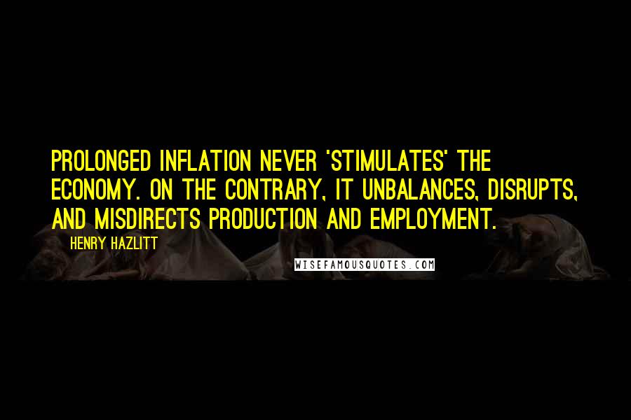 Henry Hazlitt Quotes: Prolonged inflation never 'stimulates' the economy. On the contrary, it unbalances, disrupts, and misdirects production and employment.