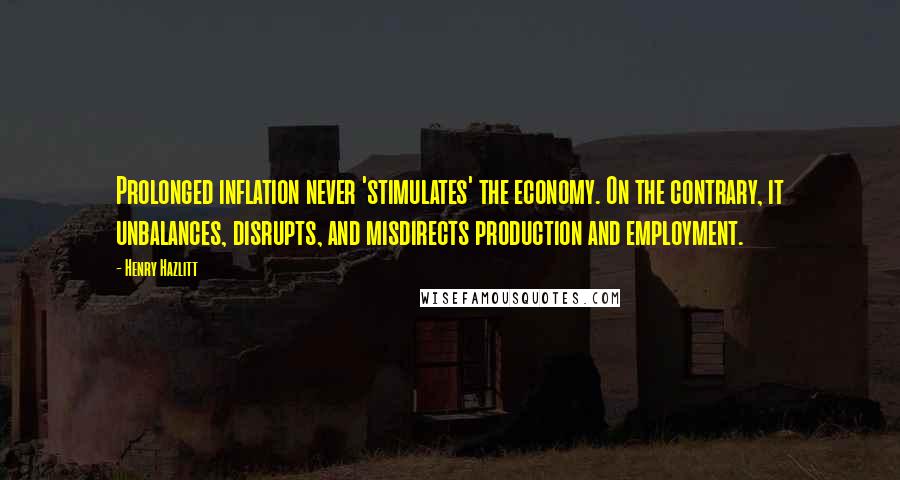 Henry Hazlitt Quotes: Prolonged inflation never 'stimulates' the economy. On the contrary, it unbalances, disrupts, and misdirects production and employment.