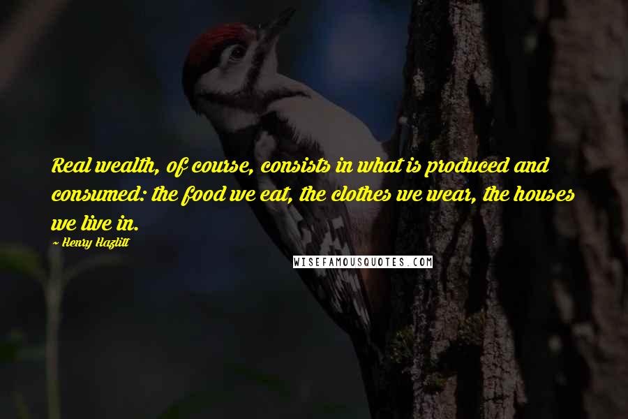 Henry Hazlitt Quotes: Real wealth, of course, consists in what is produced and consumed: the food we eat, the clothes we wear, the houses we live in.