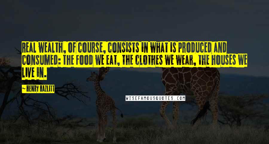 Henry Hazlitt Quotes: Real wealth, of course, consists in what is produced and consumed: the food we eat, the clothes we wear, the houses we live in.